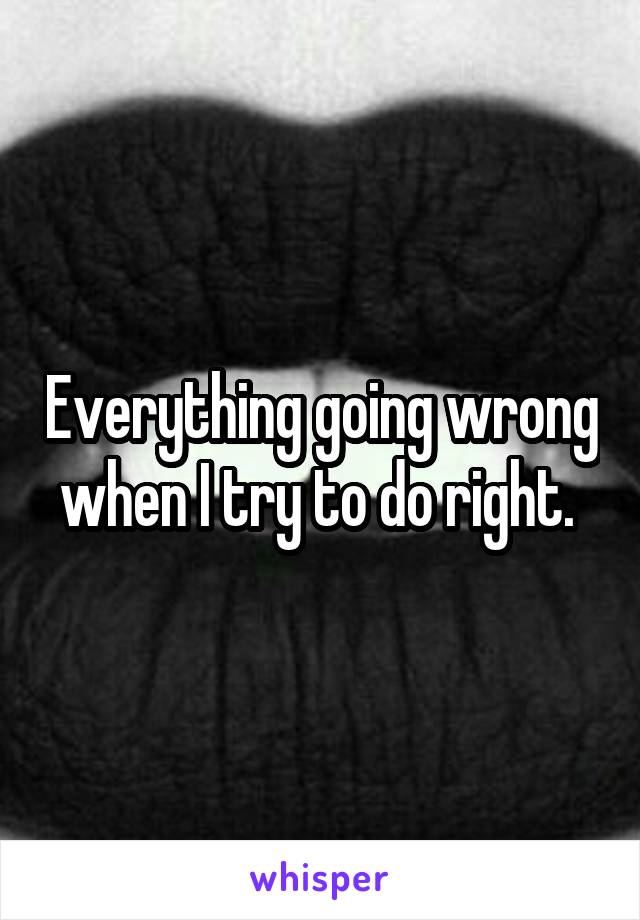 Everything going wrong when I try to do right. 