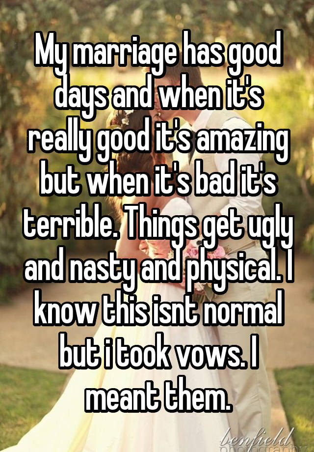 My marriage has good days and when it's really good it's amazing but when it's bad it's terrible. Things get ugly and nasty and physical. I know this isnt normal but i took vows. I meant them.