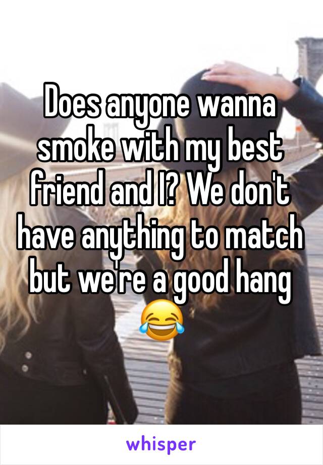 Does anyone wanna smoke with my best friend and I? We don't have anything to match but we're a good hang
😂