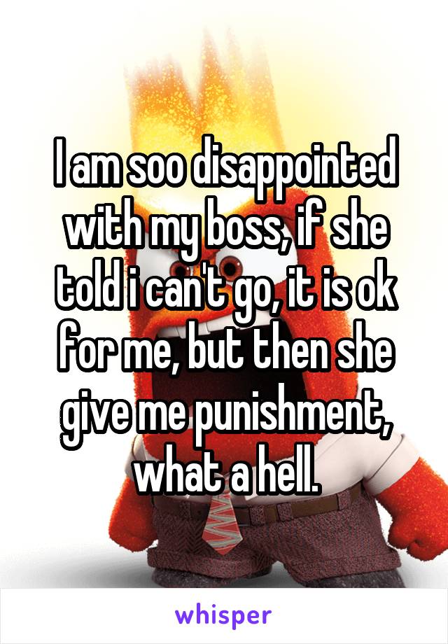 I am soo disappointed with my boss, if she told i can't go, it is ok for me, but then she give me punishment, what a hell.