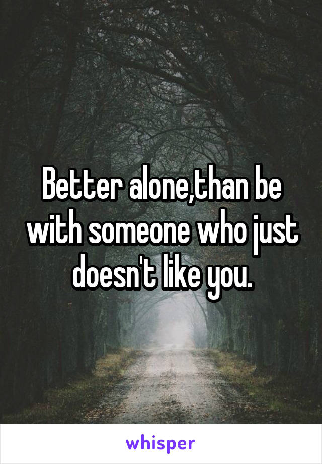 Better alone,than be with someone who just doesn't like you.