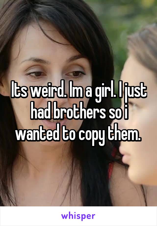 Its weird. Im a girl. I just had brothers so i wanted to copy them. 