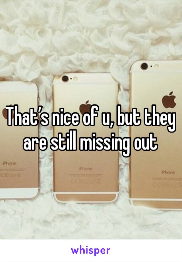 That’s nice of u, but they are still missing out