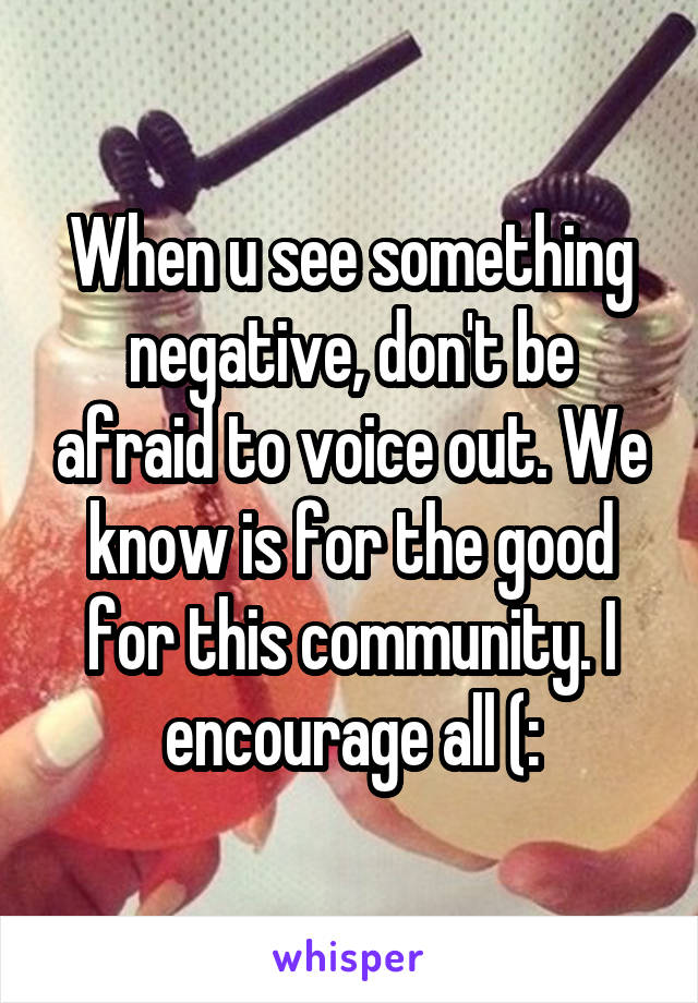 When u see something negative, don't be afraid to voice out. We know is for the good for this community. I encourage all (: