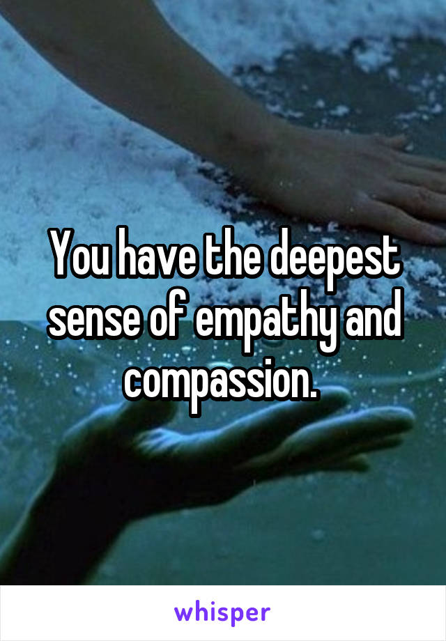 You have the deepest sense of empathy and compassion. 