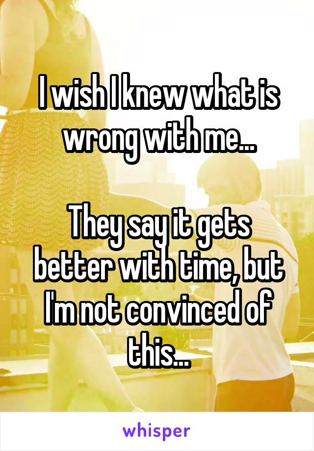 I wish I knew what is wrong with me...

They say it gets better with time, but I'm not convinced of this...