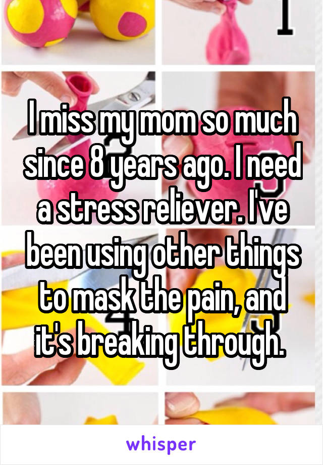 I miss my mom so much since 8 years ago. I need a stress reliever. I've been using other things to mask the pain, and it's breaking through. 