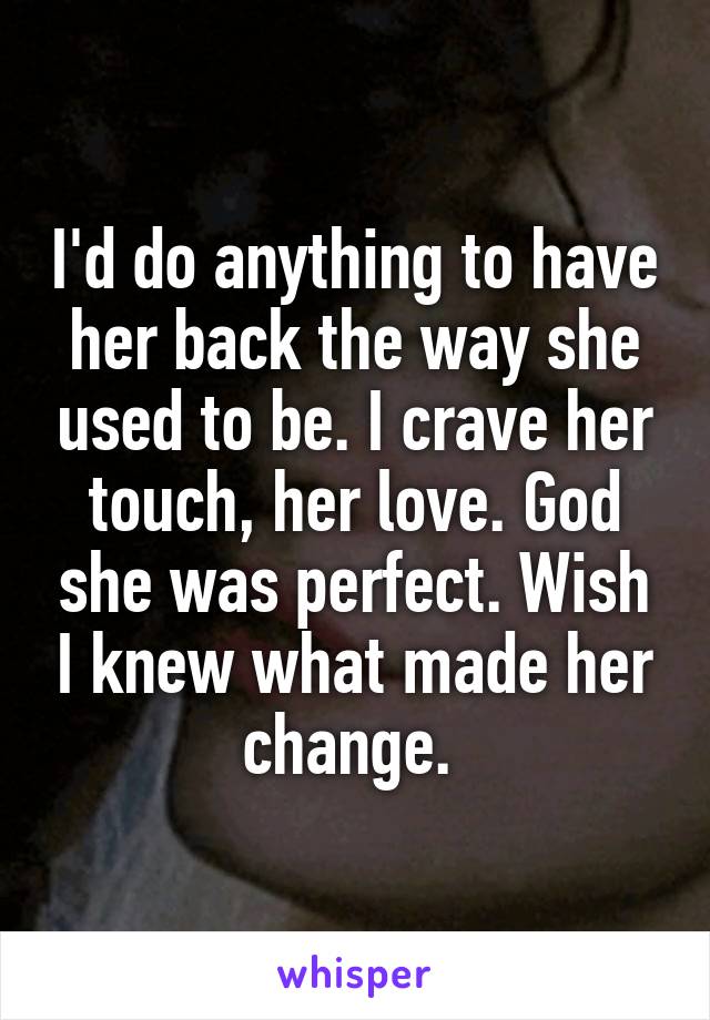 I'd do anything to have her back the way she used to be. I crave her touch, her love. God she was perfect. Wish I knew what made her change. 