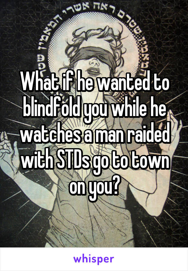 What if he wanted to blindfold you while he watches a man raided with STDs go to town on you?