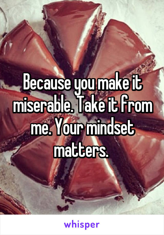Because you make it miserable. Take it from me. Your mindset matters. 