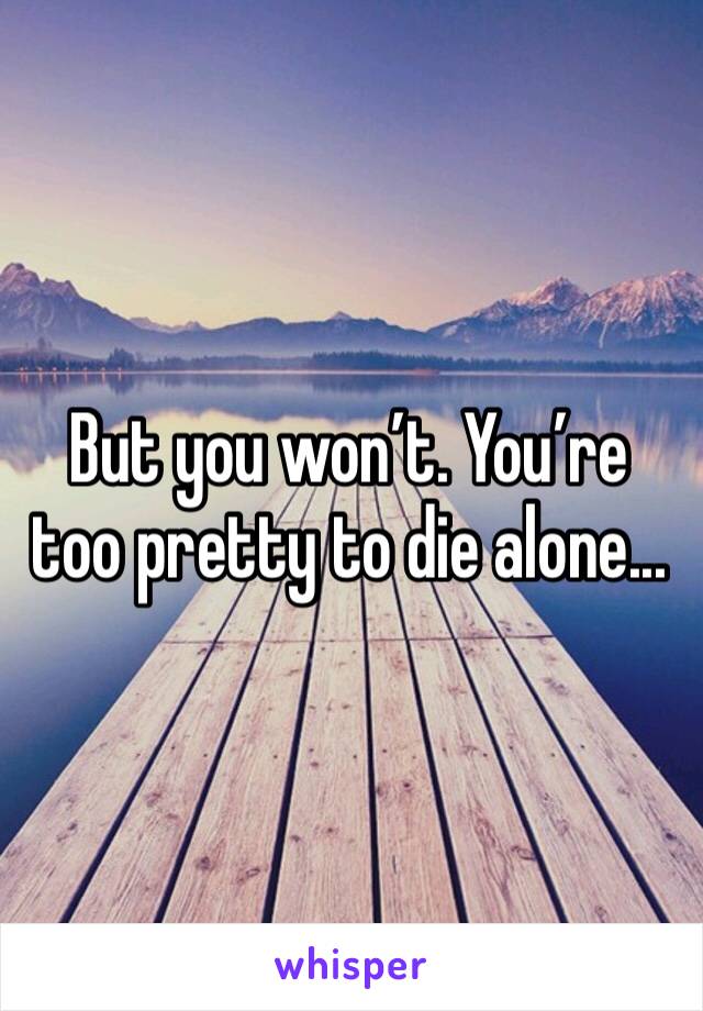 But you won’t. You’re too pretty to die alone...