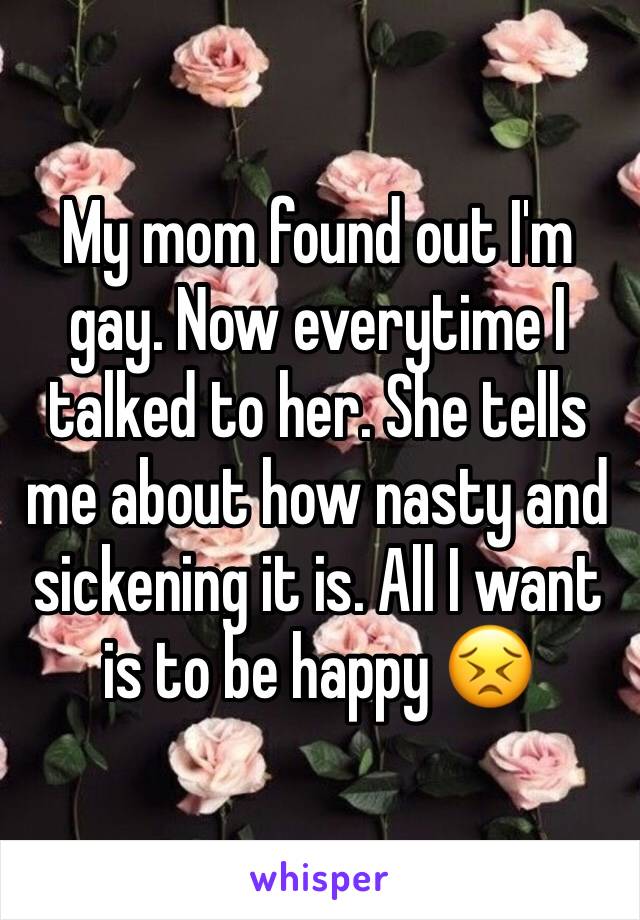 My mom found out I'm gay. Now everytime I talked to her. She tells me about how nasty and sickening it is. All I want is to be happy 😣