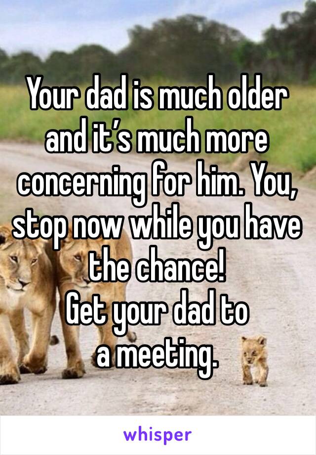 Your dad is much older and it’s much more concerning for him. You, stop now while you have the chance! 
Get your dad to a meeting. 