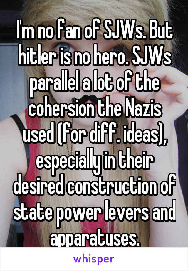 I'm no fan of SJWs. But hitler is no hero. SJWs parallel a lot of the cohersion the Nazis used (for diff. ideas), especially in their desired construction of state power levers and apparatuses.
