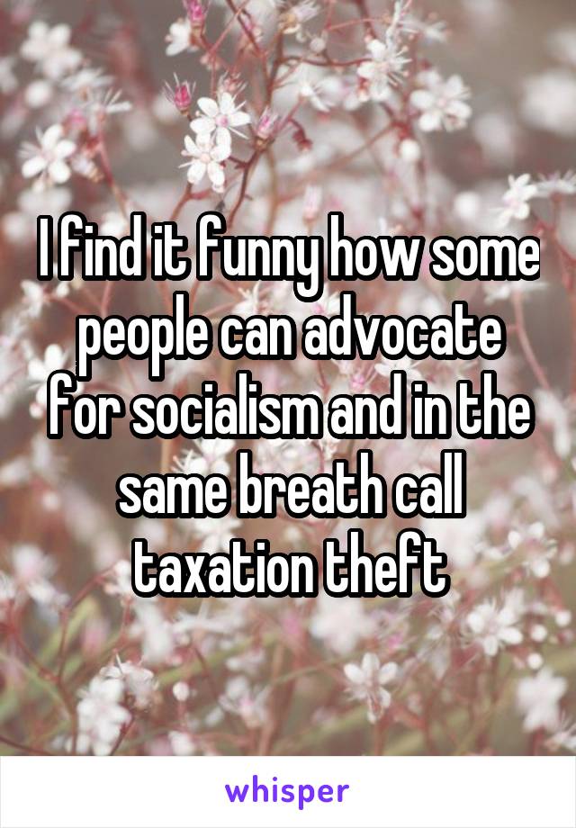 I find it funny how some people can advocate for socialism and in the same breath call taxation theft