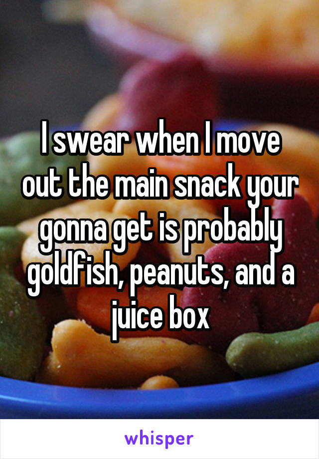 I swear when I move out the main snack your gonna get is probably goldfish, peanuts, and a juice box