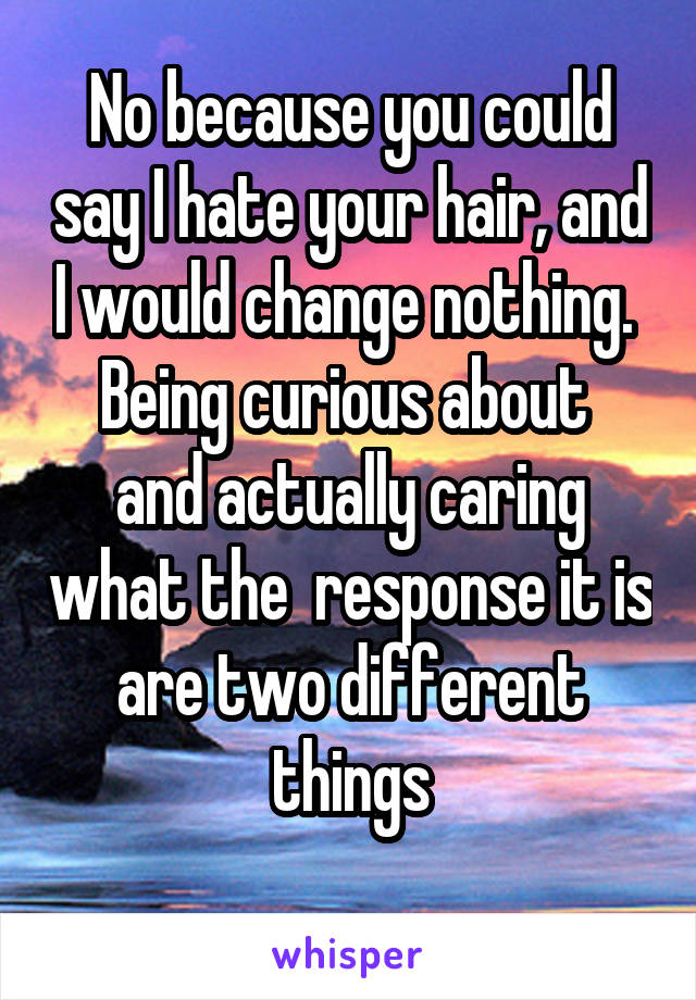 No because you could say I hate your hair, and I would change nothing. 
Being curious about  and actually caring what the  response it is are two different things

