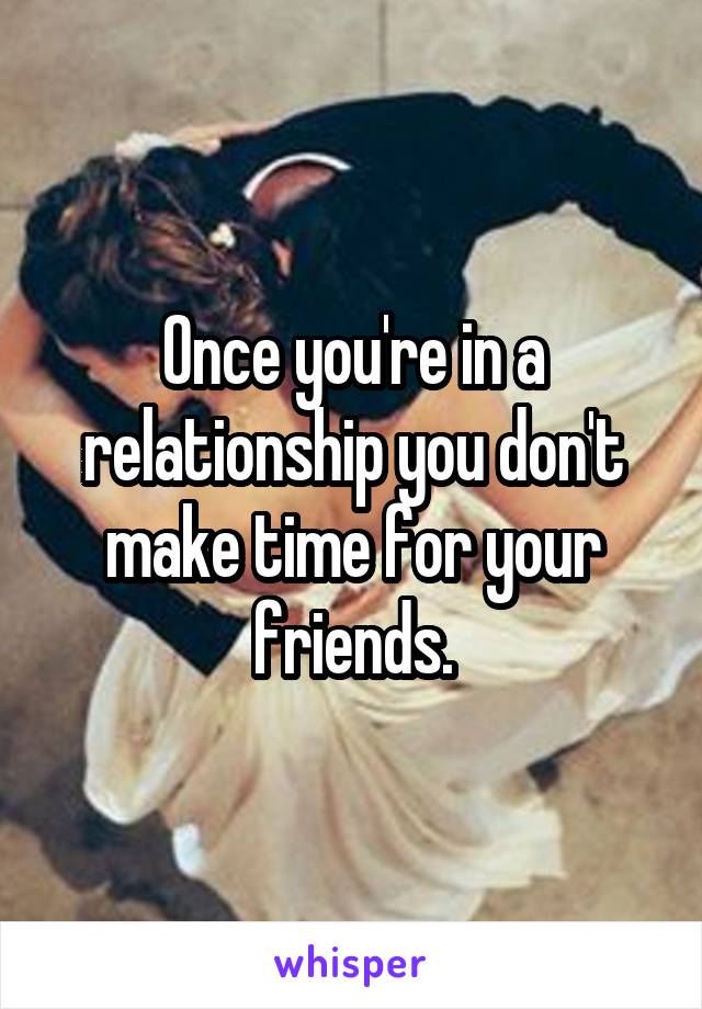 Once you're in a relationship you don't make time for your friends.