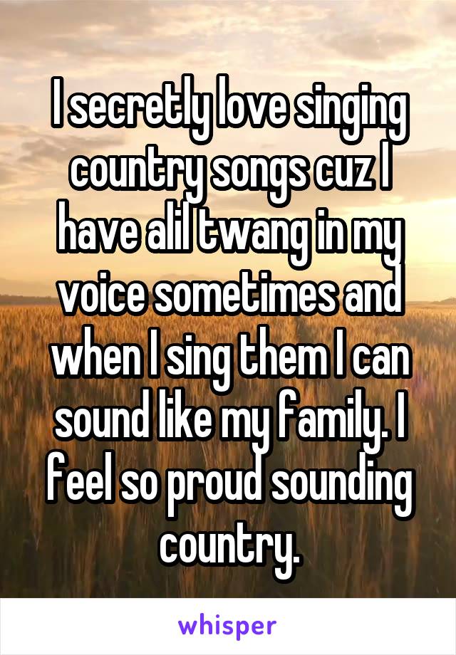 I secretly love singing country songs cuz I have alil twang in my voice sometimes and when I sing them I can sound like my family. I feel so proud sounding country.
