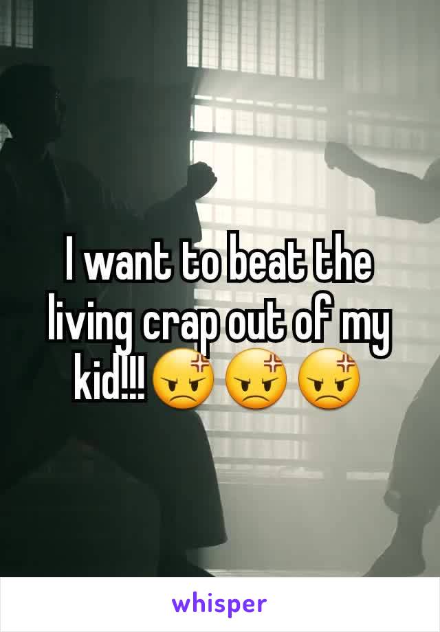 I want to beat the living crap out of my kid!!!😡😡😡