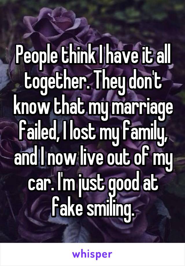 People think I have it all together. They don't know that my marriage failed, I lost my family, and I now live out of my car. I'm just good at fake smiling.