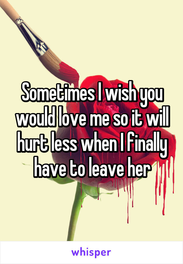 Sometimes I wish you would love me so it will hurt less when I finally have to leave her