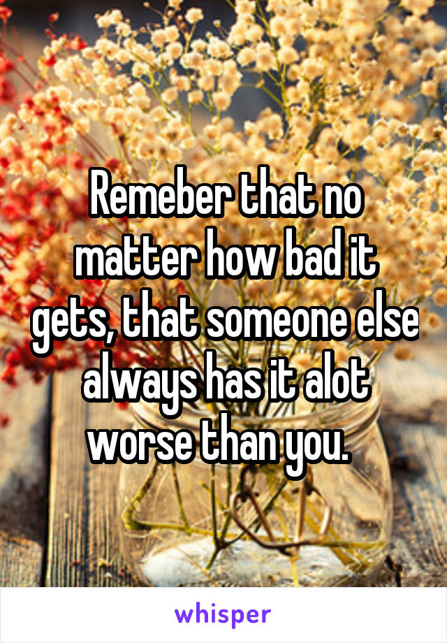 Remeber that no matter how bad it gets, that someone else always has it alot worse than you.  