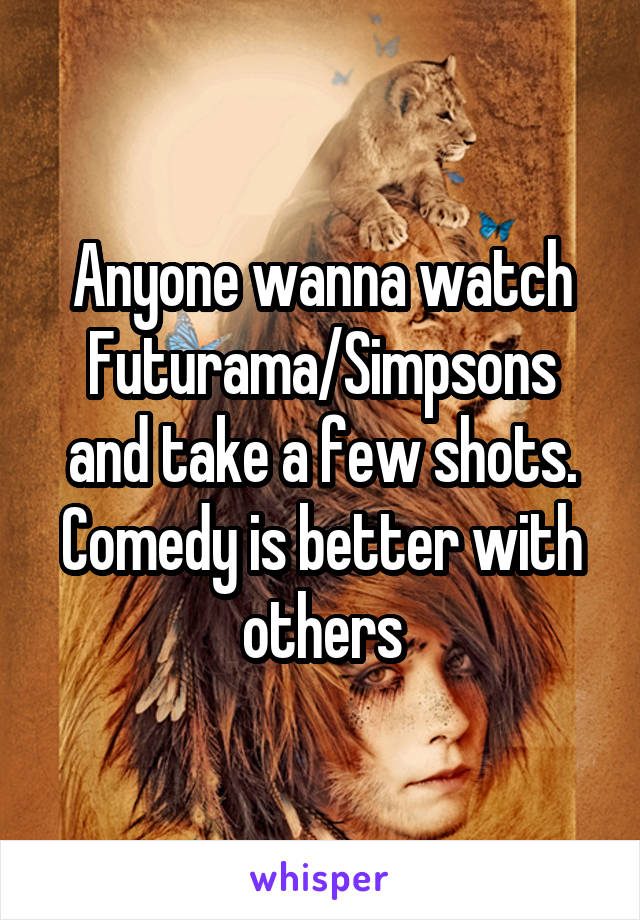 Anyone wanna watch Futurama/Simpsons and take a few shots. Comedy is better with others