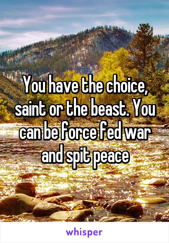 You have the choice, saint or the beast. You can be force fed war and spit peace