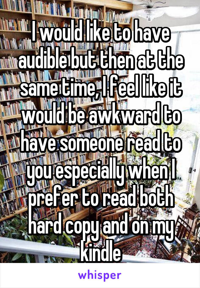 I would like to have audible but then at the same time, I feel like it would be awkward to have someone read to you especially when I prefer to read both hard copy and on my kindle