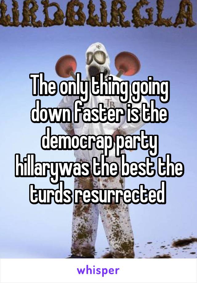 The only thing going down faster is the democrap party hillarywas the best the turds resurrected 