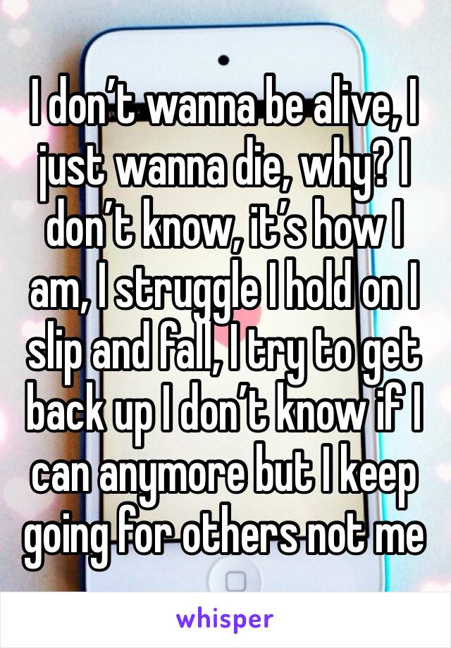 I don’t wanna be alive, I just wanna die, why? I don’t know, it’s how I am, I struggle I hold on I slip and fall, I try to get back up I don’t know if I can anymore but I keep going for others not me