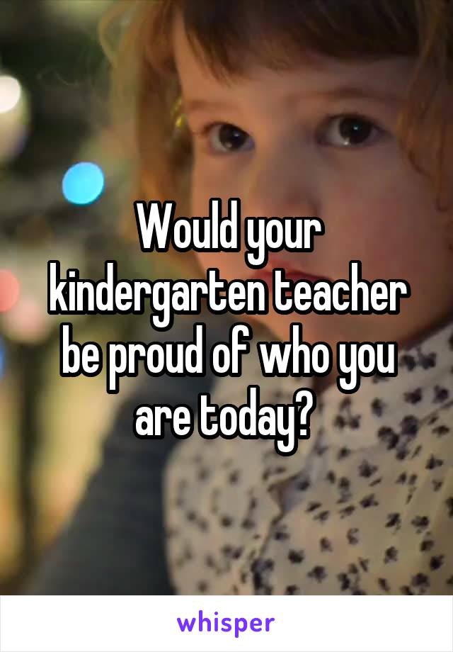 Would your kindergarten teacher be proud of who you are today? 