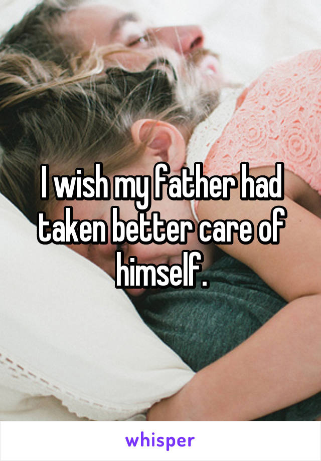 I wish my father had taken better care of himself.