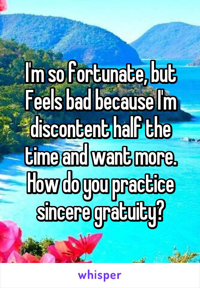 I'm so fortunate, but Feels bad because I'm discontent half the time and want more. How do you practice sincere gratuity?