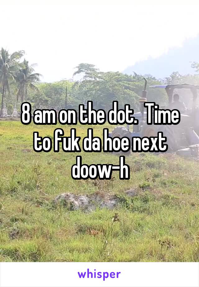 8 am on the dot.  Time to fuk da hoe next doow-h