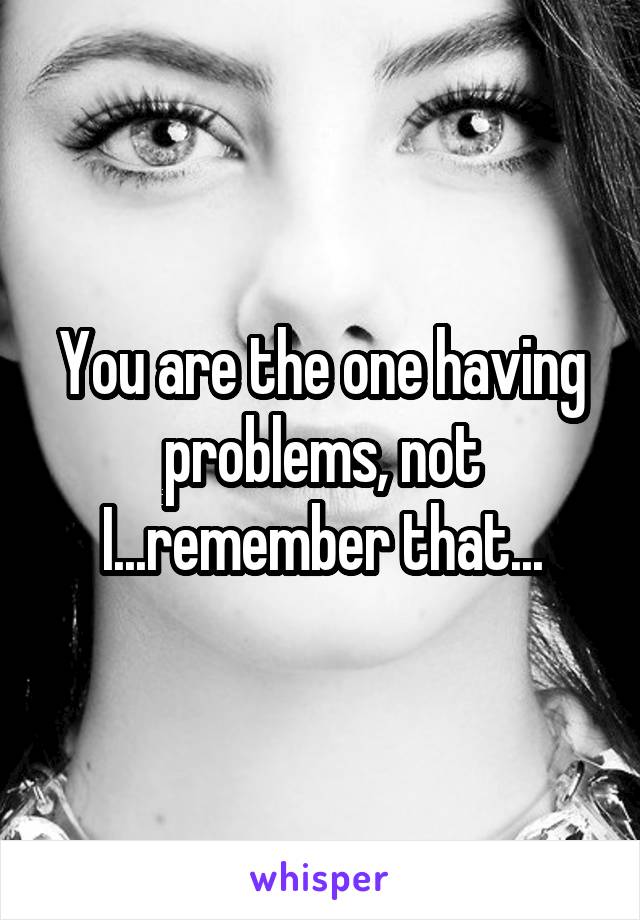 You are the one having problems, not I...remember that...