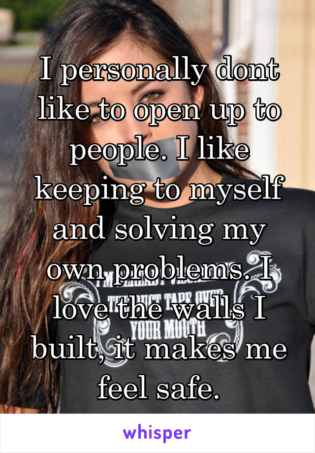 I personally dont like to open up to people. I like keeping to myself and solving my own problems. I love the walls I built, it makes me feel safe.
