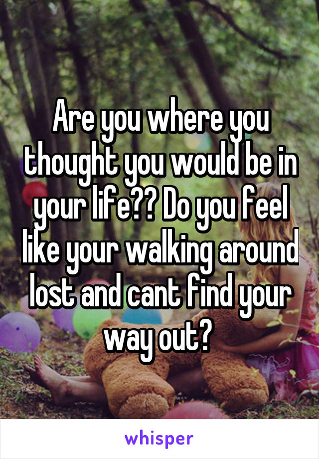 Are you where you thought you would be in your life?? Do you feel like your walking around lost and cant find your way out? 