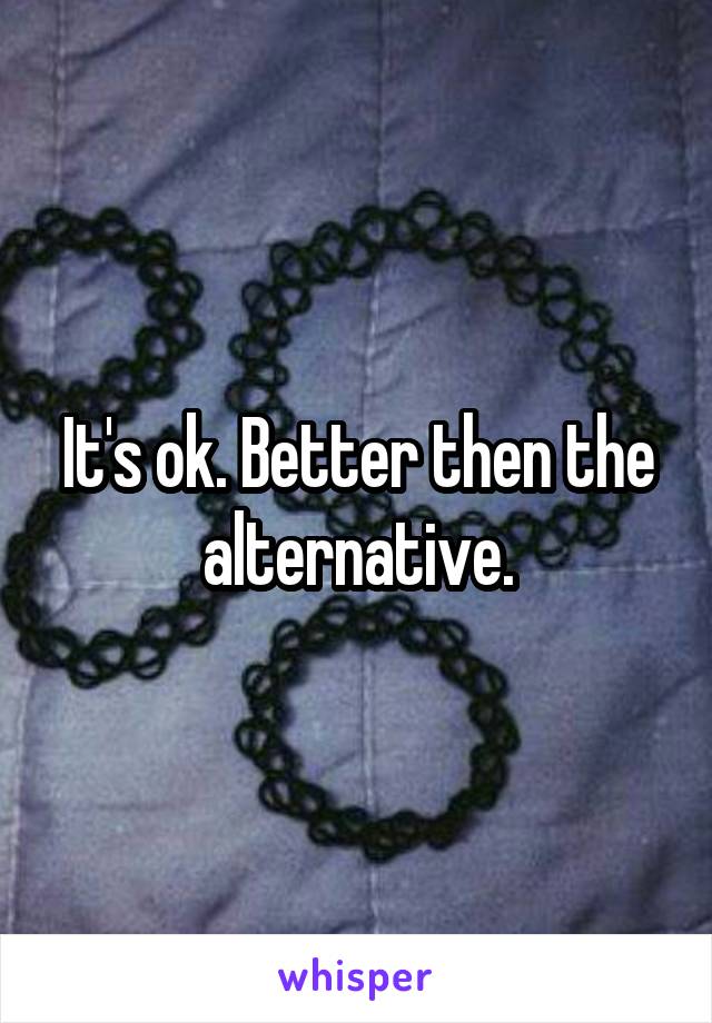 It's ok. Better then the alternative.