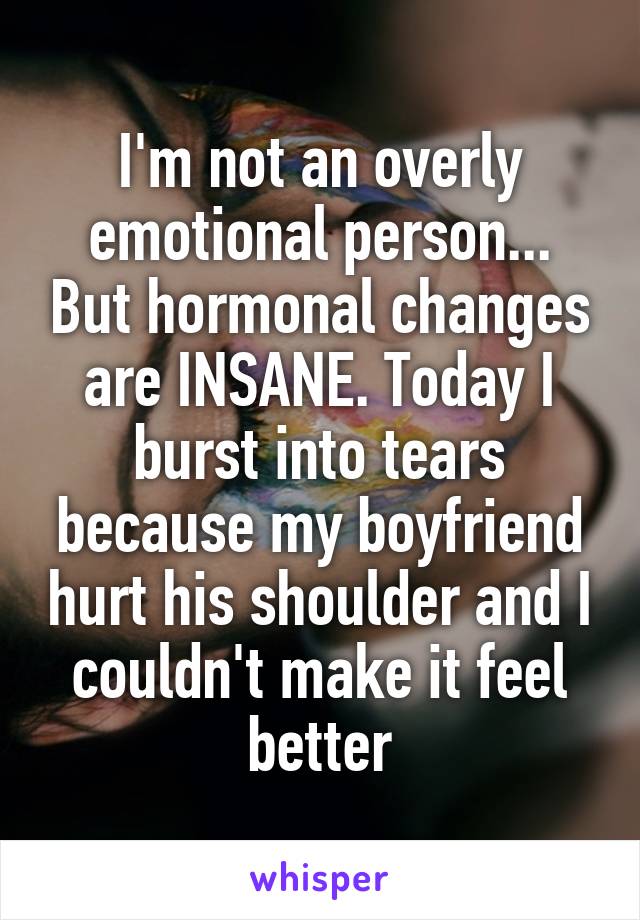 I'm not an overly emotional person... But hormonal changes are INSANE. Today I burst into tears because my boyfriend hurt his shoulder and I couldn't make it feel better