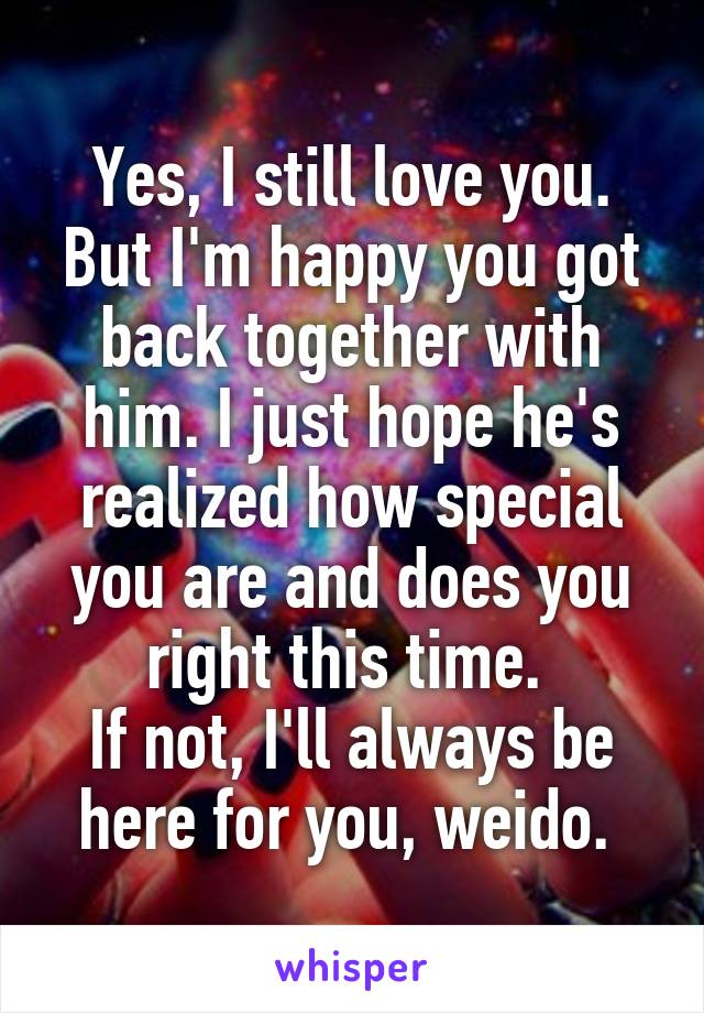 Yes, I still love you.
But I'm happy you got back together with him. I just hope he's realized how special you are and does you right this time. 
If not, I'll always be here for you, weido. 