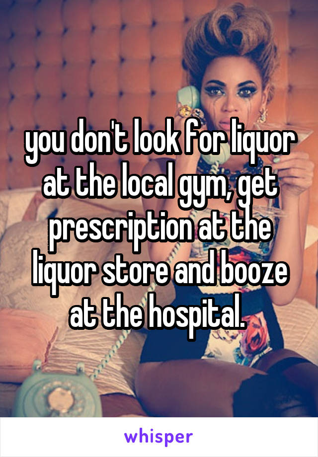 you don't look for liquor at the local gym, get prescription at the liquor store and booze at the hospital. 