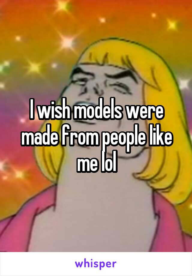 I wish models were made from people like me lol