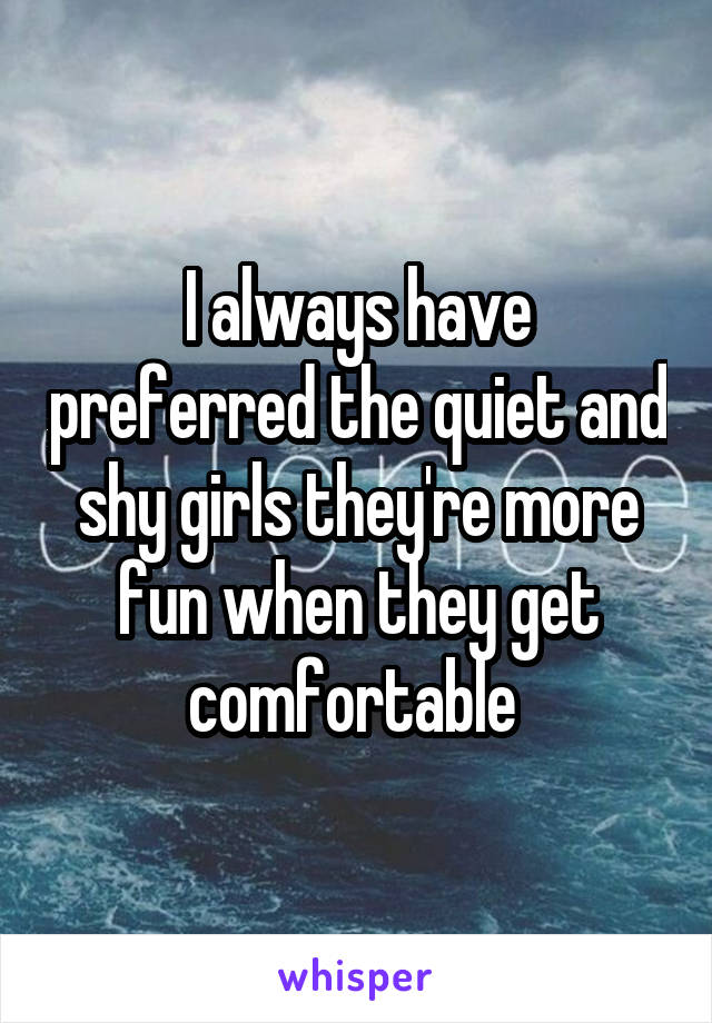 I always have preferred the quiet and shy girls they're more fun when they get comfortable 