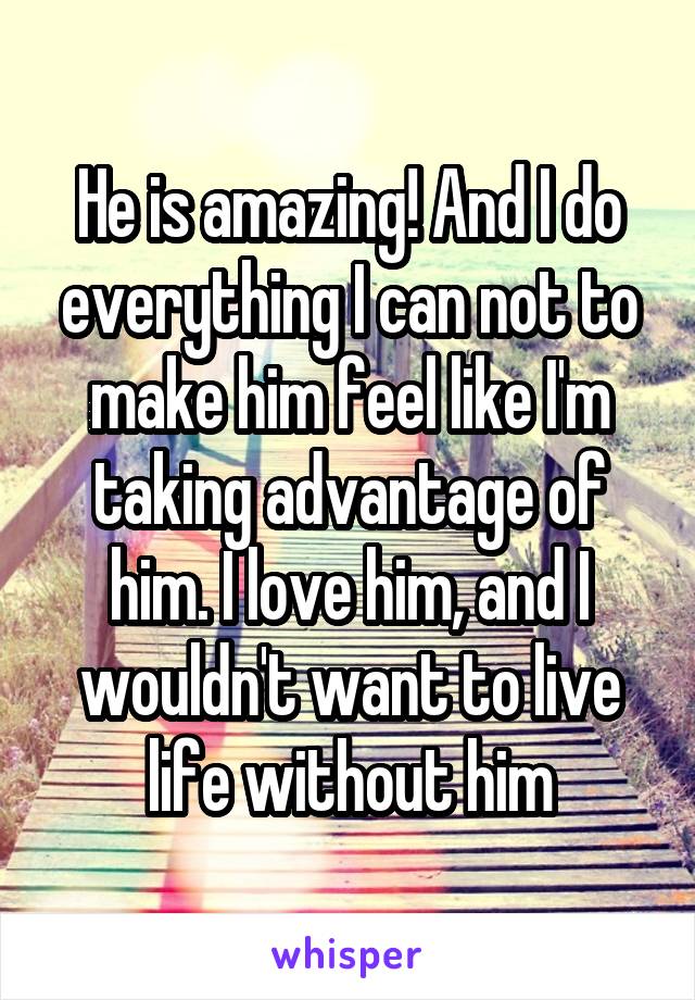 He is amazing! And I do everything I can not to make him feel like I'm taking advantage of him. I love him, and I wouldn't want to live life without him