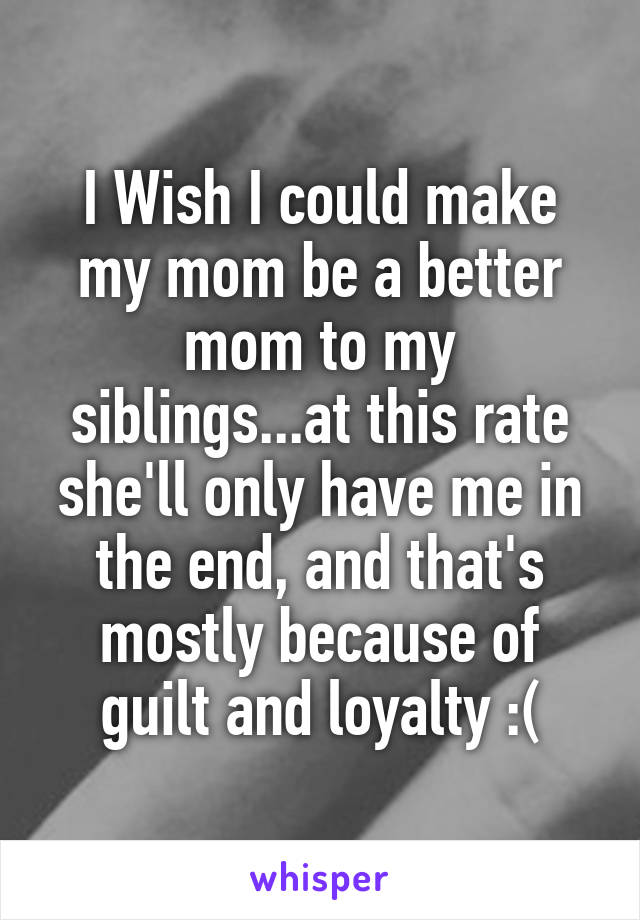 I Wish I could make my mom be a better mom to my siblings...at this rate she'll only have me in the end, and that's mostly because of guilt and loyalty :(