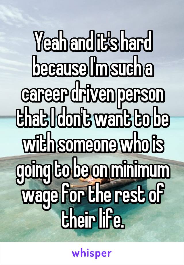 Yeah and it's hard because I'm such a career driven person that I don't want to be with someone who is going to be on minimum wage for the rest of their life.