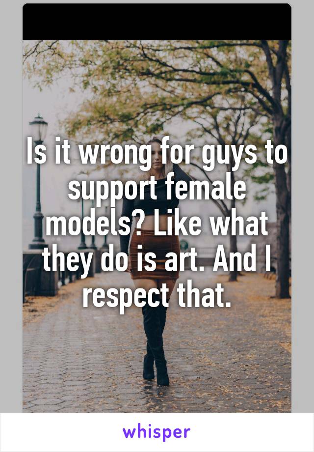 Is it wrong for guys to support female models? Like what they do is art. And I respect that.
