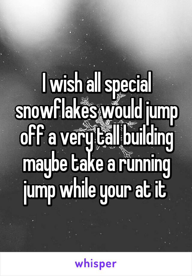 I wish all special snowflakes would jump off a very tall building maybe take a running jump while your at it 